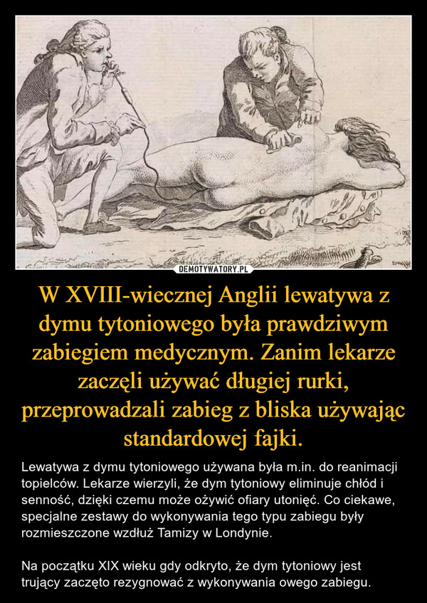 W XVIII-wiecznej Anglii lewatywa z dymu tytoniowego była prawdziwym zabiegiem medycznym. Zanim lekarze zaczęli używać długiej rurki, przeprowadzali zabieg z bliska używając standardowej fajki. – Lewatywa z dymu tytoniowego używana była m.in. do reanimacji topielców. Lekarze wierzyli, że dym tytoniowy eliminuje chłód i senność, dzięki czemu może ożywić ofiary utonięć. Co ciekawe, specjalne zestawy do wykonywania tego typu zabiegu były rozmieszczone wzdłuż Tamizy w Londynie.Na początku XIX wieku gdy odkryto, że dym tytoniowy jest trujący zaczęto rezygnować z wykonywania owego zabiegu. 