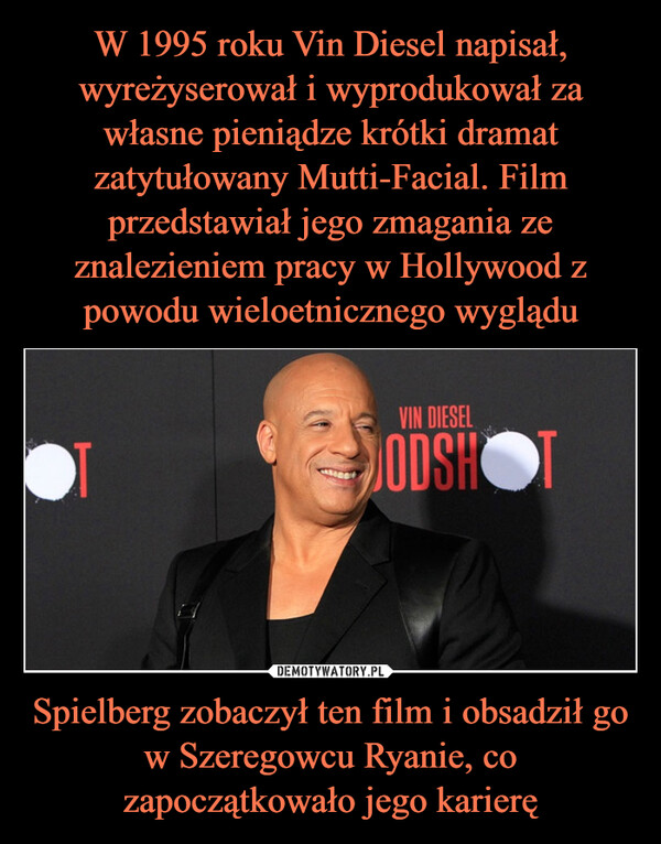 Spielberg zobaczył ten film i obsadził go w Szeregowcu Ryanie, co zapoczątkowało jego karierę –  W 1995 roku Vin Diesel napisał, wyreżyserował i wyprodukował za własne pieniądze krótki dramat zatytułowany Mutti-Facial. Film przedstawiał jego zmagania ze znalezieniem pracy w Hollywood z powodu wieloetnicznego wyglądu