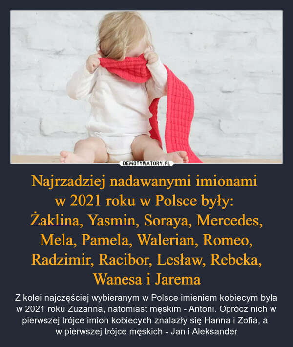 Najrzadziej nadawanymi imionami w 2021 roku w Polsce były: Żaklina, Yasmin, Soraya, Mercedes, Mela, Pamela, Walerian, Romeo, Radzimir, Racibor, Lesław, Rebeka, Wanesa i Jarema – Z kolei najczęściej wybieranym w Polsce imieniem kobiecym była w 2021 roku Zuzanna, natomiast męskim - Antoni. Oprócz nich w pierwszej trójce imion kobiecych znalazły się Hanna i Zofia, a w pierwszej trójce męskich - Jan i Aleksander 