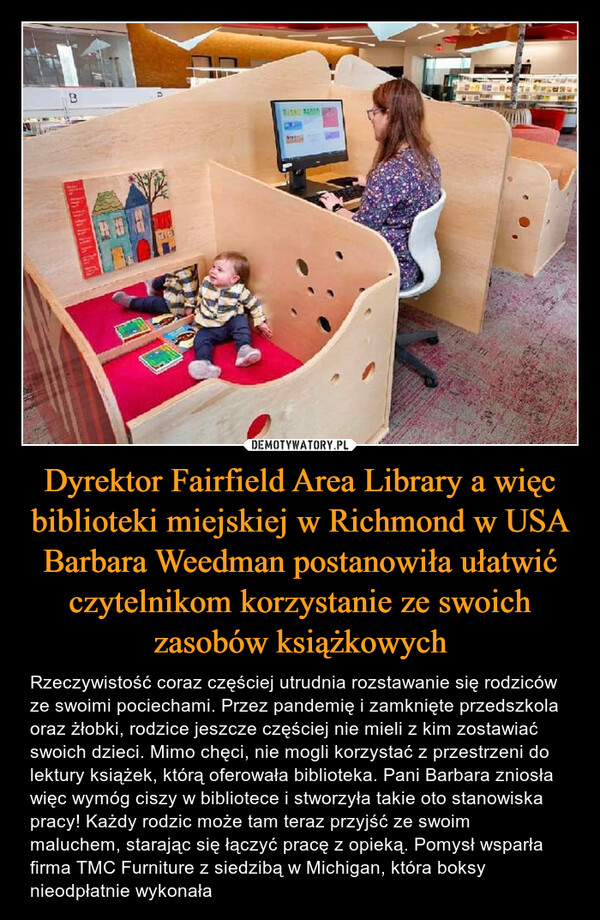 Dyrektor Fairfield Area Library a więc biblioteki miejskiej w Richmond w USA Barbara Weedman postanowiła ułatwić czytelnikom korzystanie ze swoich zasobów książkowych – Rzeczywistość coraz częściej utrudnia rozstawanie się rodziców ze swoimi pociechami. Przez pandemię i zamknięte przedszkola oraz żłobki, rodzice jeszcze częściej nie mieli z kim zostawiać swoich dzieci. Mimo chęci, nie mogli korzystać z przestrzeni do lektury książek, którą oferowała biblioteka. Pani Barbara zniosła więc wymóg ciszy w bibliotece i stworzyła takie oto stanowiska pracy! Każdy rodzic może tam teraz przyjść ze swoim maluchem, starając się łączyć pracę z opieką. Pomysł wsparła firma TMC Furniture z siedzibą w Michigan, która boksy nieodpłatnie wykonała 