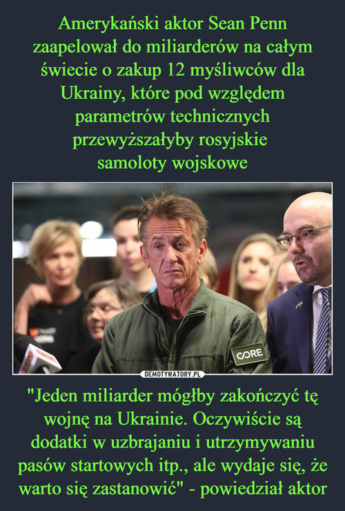 Amerykański aktor Sean Penn zaapelował do miliarderów na całym świecie o zakup 12 myśliwców dla Ukrainy, które pod względem parametrów technicznych przewyższałyby rosyjskie 
samoloty wojskowe "Jeden miliarder mógłby zakończyć tę wojnę na Ukrainie. Oczywiście są dodatki w uzbrajaniu i utrzymywaniu pasów startowych itp., ale wydaje się, że warto się zastanowić" - powiedział aktor