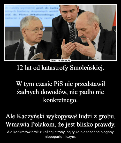 12 lat od katastrofy Smoleńskiej.

W tym czasie PiS nie przedstawił żadnych dowodów, nie padło nic konkretnego.

Ale Kaczyński wykopywał ludzi z grobu.
Wmawia Polakom, że jest blisko prawdy.