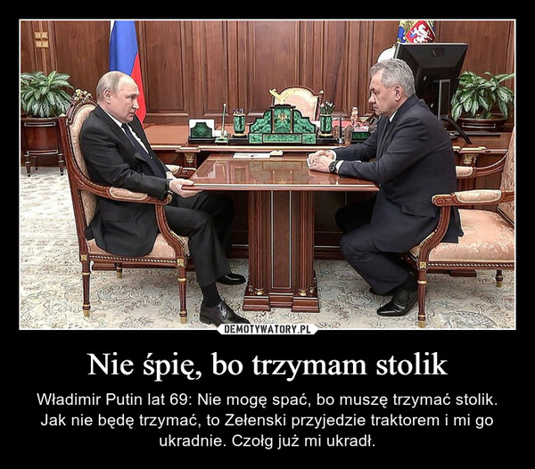 Nie śpię, bo trzymam stolik – Władimir Putin lat 69: Nie mogę spać, bo muszę trzymać stolik. Jak nie będę trzymać, to Zełenski przyjedzie traktorem i mi go ukradnie. Czołg już mi ukradł. 