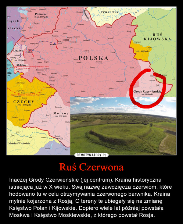 Ruś Czerwona – Inaczej Grody Czerwieńskie (jej centrum). Kraina historyczna istniejąca już w X wieku. Swą nazwę zawdzięcza czerwiom, które hodowano tu w celu otrzymywania czerwonego barwnika. Kraina mylnie kojarzona z Rosją. O tereny te ubiegały się na zmianę Księstwo Polan i Kijowskie. Dopiero wiele lat później powstała Moskwa i Księstwo Moskiewskie, z którego powstał Rosja. 