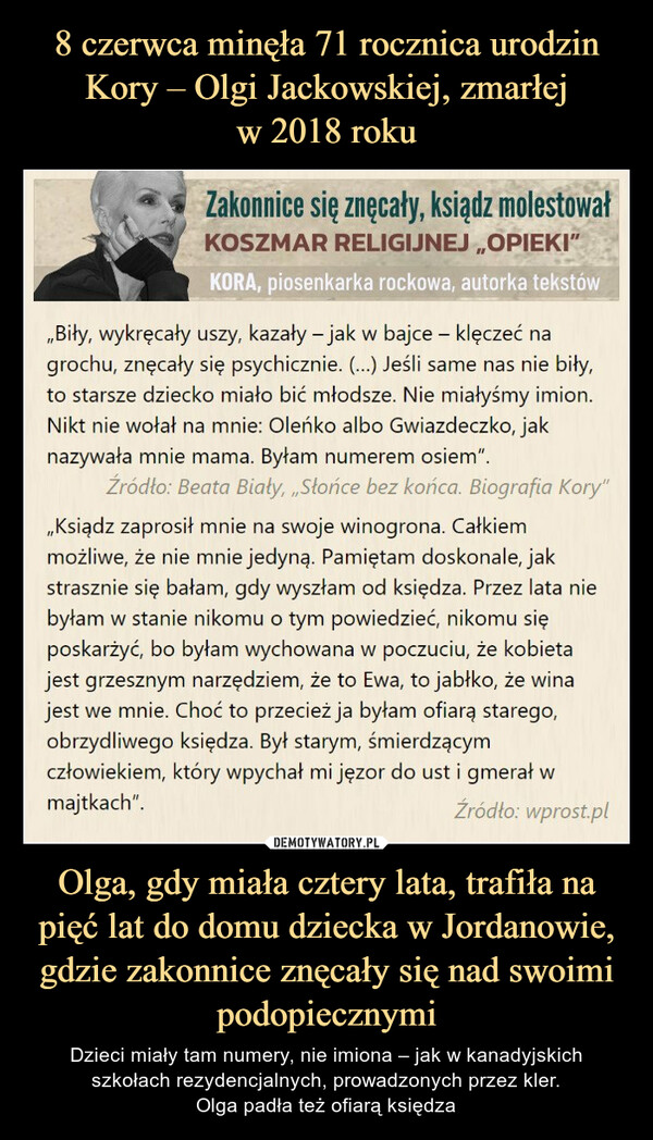 Olga, gdy miała cztery lata, trafiła na pięć lat do domu dziecka w Jordanowie, gdzie zakonnice znęcały się nad swoimi podopiecznymi – Dzieci miały tam numery, nie imiona – jak w kanadyjskich szkołach rezydencjalnych, prowadzonych przez kler.Olga padła też ofiarą księdza l Zakonnice się znęcały, ksiądz molestowałW KOSZMAR RELIGIJNEJ „OPIEKI"Biły, wykręcały uszy, kazały - jak w bajce - klęczeć nagrochu, znęcały się psychicznie. (...) Jeśli same nas nie biły,to starsze dziecko miało bić młodsze. Nie miałyśmy imion.Nikt nie wołał na mnie: Oleńko albo Gwiazdeczko, jaknazywała mnie mama. Byłam numerem osiem".Źródło: Beata Biały, „Słońce bez końca. Biografia Kory"„Ksiądz zaprosił mnie na swoje winogrona. Całkiemmożliwe, że nie mnie jedyną. Pamiętam doskonale, jakstrasznie się bałam, gdy wyszłam od księdza. Przez lata niebyłam w stanie nikomu o tym powiedzieć, nikomu sięposkarżyć, bo byłam wychowana w poczuciu, że kobietajest grzesznym narzędziem, że to Ewa, to jabłko, że winajest we mnie. Choć to przecież ja byłam ofiarą starego,obrzydliwego księdza. Był starym, śmierdzącymczłowiekiem, który wpychał mi jęzor do ust i gmerał wmajtkach".Źródło: wprost.pl