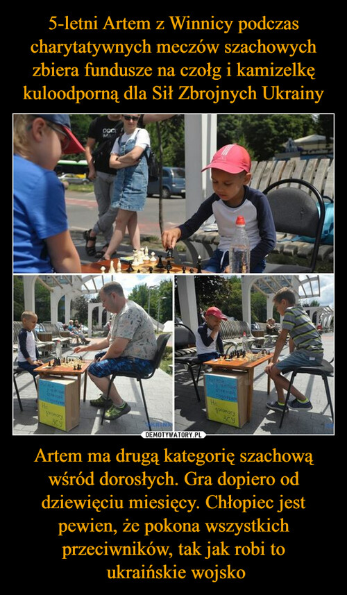 5-letni Artem z Winnicy podczas charytatywnych meczów szachowych zbiera fundusze na czołg i kamizelkę kuloodporną dla Sił Zbrojnych Ukrainy Artem ma drugą kategorię szachową wśród dorosłych. Gra dopiero od dziewięciu miesięcy. Chłopiec jest pewien, że pokona wszystkich przeciwników, tak jak robi to
 ukraińskie wojsko