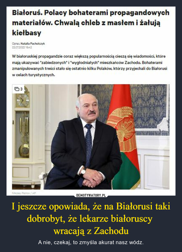 I jeszcze opowiada, że na Białorusi taki dobrobyt, że lekarze białoruscy wracają z Zachodu – A nie, czekaj, to zmyśla akurat nasz wódz. Białoruś. Polacy bohaterami propagandowych materiałów. Chwalą chleb z masłem i żałują kiełbasy proc ~e Pat htletyk =07= *Z W białoruskiej propagandzie coraz większą popularnością cieszą się wiadomości, które mają ukazywać 'zabiedzonych' i "wygIodniatych" mieszkańców Zachodu. Bohaterami zmanipulowanych treści stało się ostatnio kilku Polaków, którzy przyjechali do Białorusi w celach turystycznych.