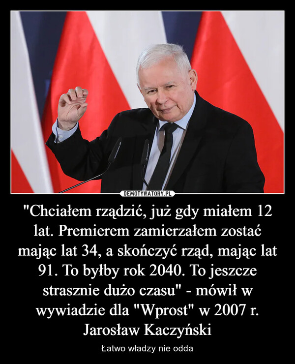 "Chciałem rządzić, już gdy miałem 12 lat. Premierem zamierzałem zostać mając lat 34, a skończyć rząd, mając lat 91. To byłby rok 2040. To jeszcze strasznie dużo czasu" - mówił w wywiadzie dla "Wprost" w 2007 r. Jarosław Kaczyński – Łatwo władzy nie odda 