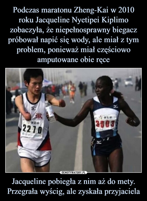 Podczas maratonu Zheng-Kai w 2010 roku Jacqueline Nyetipei Kiplimo zobaczyła, że niepełnosprawny biegacz próbował napić się wody, ale miał z tym problem, ponieważ miał częściowo amputowane obie ręce Jacqueline pobiegła z nim aż do mety. Przegrała wyścig, ale zyskała przyjaciela