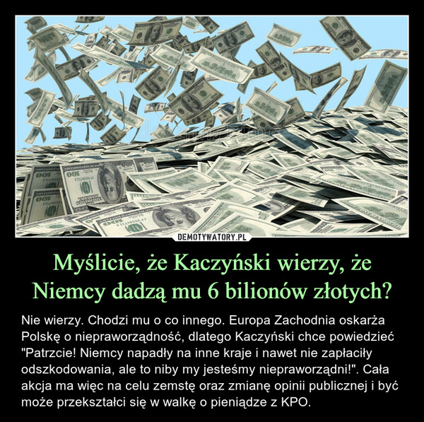 Myślicie, że Kaczyński wierzy, że Niemcy dadzą mu 6 bilionów złotych? – Nie wierzy. Chodzi mu o co innego. Europa Zachodnia oskarża Polskę o niepraworządność, dlatego Kaczyński chce powiedzieć "Patrzcie! Niemcy napadły na inne kraje i nawet nie zapłaciły odszkodowania, ale to niby my jesteśmy niepraworządni!". Cała akcja ma więc na celu zemstę oraz zmianę opinii publicznej i być może przekształci się w walkę o pieniądze z KPO. 