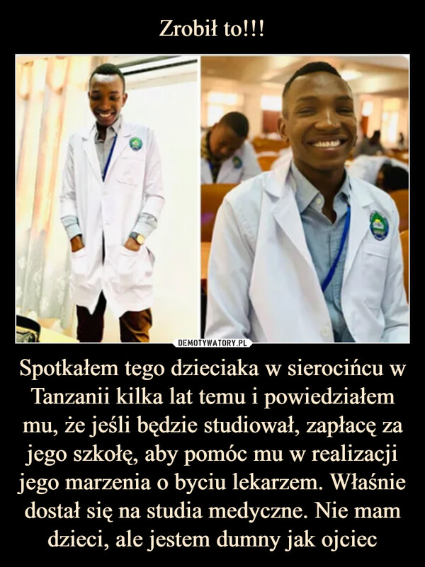 Spotkałem tego dzieciaka w sierocińcu w Tanzanii kilka lat temu i powiedziałem mu, że jeśli będzie studiował, zapłacę za jego szkołę, aby pomóc mu w realizacji jego marzenia o byciu lekarzem. Właśnie dostał się na studia medyczne. Nie mam dzieci, ale jestem dumny jak ojciec –  Spotkałem tego dzieciaka w sierocińcu w Tanzanii kilka lat temu i powiedziałem mu, że jeśli będzie studiował, zapłacę za jego szkołę, aby pomóc mu w realizacji jego marzenia o byciu lekarzem. Właśnie dostał się na studia medyczn