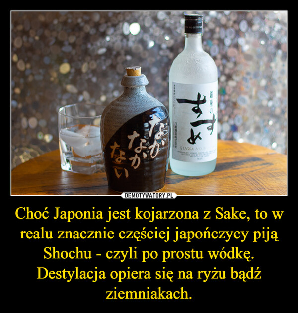 Choć Japonia jest kojarzona z Sake, to w realu znacznie częściej japończycy piją Shochu - czyli po prostu wódkę. Destylacja opiera się na ryżu bądź ziemniakach. –  