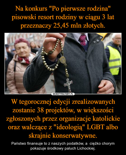 Na konkurs "Po pierwsze rodzina" pisowski resort rodziny w ciągu 3 lat przeznaczy 25,45 mln złotych. W tegorocznej edycji zrealizowanych zostanie 38 projektów, w większości zgłoszonych przez organizacje katolickie oraz walczące z "ideologią" LGBT albo skrajnie konserwatywne.