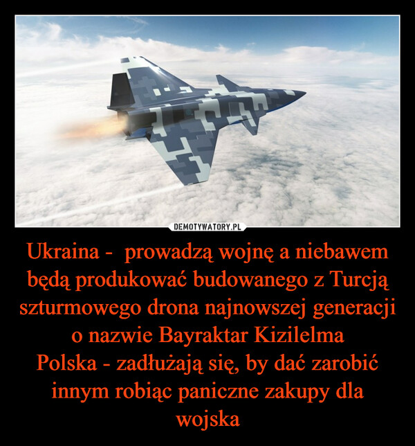 Ukraina -  prowadzą wojnę a niebawem będą produkować budowanego z Turcją szturmowego drona najnowszej generacji o nazwie Bayraktar KizilelmaPolska - zadłużają się, by dać zarobić innym robiąc paniczne zakupy dla wojska –  