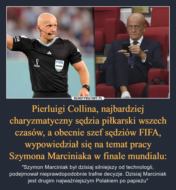 Pierluigi Collina, najbardziej charyzmatyczny sędzia piłkarski wszech czasów, a obecnie szef sędziów FIFA, wypowiedział się na temat pracy Szymona Marciniaka w finale mundialu: – "Szymon Marciniak był dzisiaj silniejszy od technologii, podejmował nieprawdopodobnie trafne decyzje. Dzisiaj Marciniak jest drugim najważniejszym Polakiem po papieżu" 