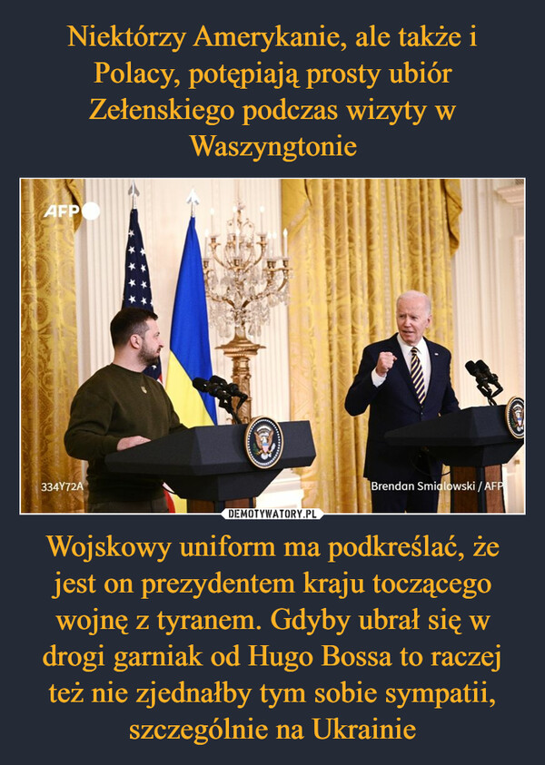 Niektórzy Amerykanie, ale także i Polacy, potępiają prosty ubiór Zełenskiego podczas wizyty w Waszyngtonie Wojskowy uniform ma podkreślać, że jest on prezydentem kraju toczącego wojnę z tyranem. Gdyby ubrał się w drogi garniak od Hugo Bossa to raczej też nie zjednałby tym sobie sympatii, szczególnie na Ukrainie