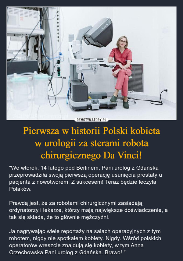 Pierwsza w historii Polski kobieta w urologii za sterami robota chirurgicznego Da Vinci! – "We wtorek, 14 lutego pod Berlinem, Pani urolog z Gdańska przeprowadziła swoją pierwszą operację usunięcia prostaty u pacjenta z nowotworem. Z sukcesem! Teraz będzie leczyła Polaków. Prawdą jest, że za robotami chirurgicznymi zasiadają ordynatorzy i lekarze, którzy mają największe doświadczenie, a tak się składa, że to głównie mężczyźni. Ja nagrywając wiele reportaży na salach operacyjnych z tym robotem, nigdy nie spotkałem kobiety. Nigdy. Wśród polskich operatorów wreszcie znajdują się kobiety, w tym Anna Orzechowska Pani urolog z Gdańska. Brawo! " 