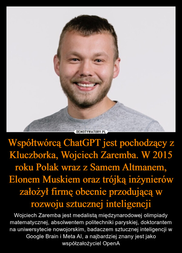 Współtwórcą ChatGPT jest pochodzący z Kluczborka, Wojciech Zaremba. W 2015 roku Polak wraz z Samem Altmanem, Elonem Muskiem oraz trójką inżynierów założył firmę obecnie przodującą w rozwoju sztucznej inteligencji – Wojciech Zaremba jest medalistą międzynarodowej olimpiady matematycznej, absolwentem politechniki paryskiej, doktorantem na uniwersytecie nowojorskim, badaczem sztucznej inteligencji w Google Brain i Meta AI, a najbardziej znany jest jako współzałożyciel OpenA 