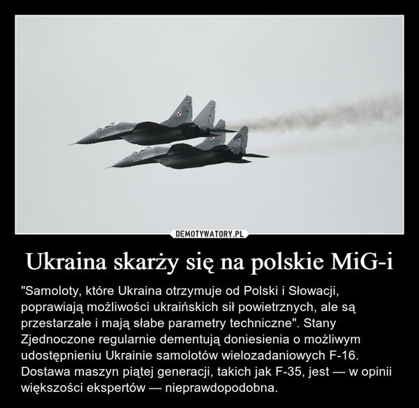 Ukraina skarży się na polskie MiG-i – "Samoloty, które Ukraina otrzymuje od Polski i Słowacji, poprawiają możliwości ukraińskich sił powietrznych, ale są przestarzałe i mają słabe parametry techniczne". Stany Zjednoczone regularnie dementują doniesienia o możliwym udostępnieniu Ukrainie samolotów wielozadaniowych F-16. Dostawa maszyn piątej generacji, takich jak F-35, jest — w opinii większości ekspertów — nieprawdopodobna. 