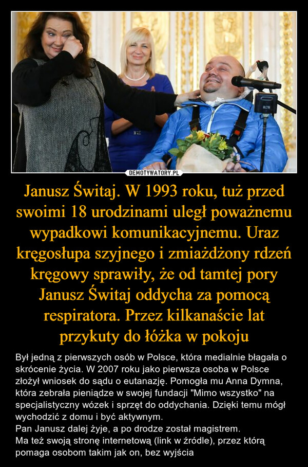 Janusz Świtaj. W 1993 roku, tuż przed swoimi 18 urodzinami uległ poważnemu wypadkowi komunikacyjnemu. Uraz kręgosłupa szyjnego i zmiażdżony rdzeń kręgowy sprawiły, że od tamtej pory Janusz Świtaj oddycha za pomocą respiratora. Przez kilkanaście lat przykuty do łóżka w pokoju