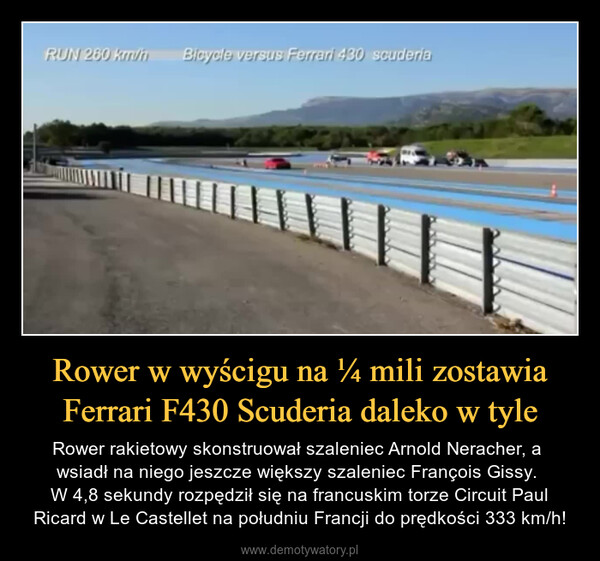 Rower w wyścigu na ¼ mili zostawia Ferrari F430 Scuderia daleko w tyle – Rower rakietowy skonstruował szaleniec Arnold Neracher, a wsiadł na niego jeszcze większy szaleniec François Gissy. W 4,8 sekundy rozpędził się na francuskim torze Circuit Paul Ricard w Le Castellet na południu Francji do prędkości 333 km/h! AV 575 EA¡A