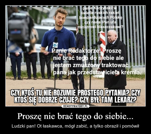 Proszę nie brać tego do siebie... – Ludzki pan! Ot łaskawca, mógł zabić, a tylko obraził i pomówił panie Kaczyński! wświetle ruskich rakietbombardujacych Polskęczy nadal Pan ufaministrowi blaszczakowi?Panie Redaktorze! Proszęnie brać tego do siebie alejestem zmuszony traktowaćpana jak przedstawiciela kremla....CZY KTOŚ TU NIE ROZUMIE PROSTEGO PYTANIA? CZYKTOS SIĘ DOBRZE CZUJE? CZY BYŁ TAM LEKARZ?