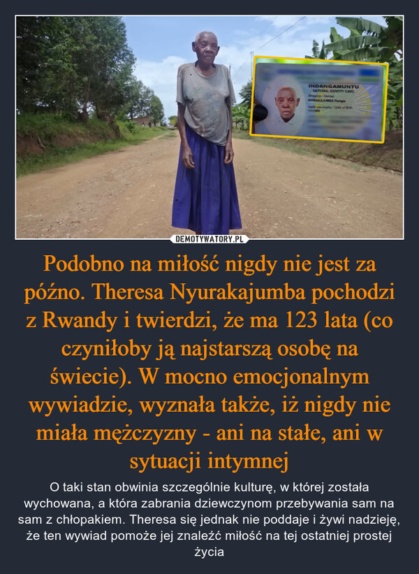 Podobno na miłość nigdy nie jest za późno. Theresa Nyurakajumba pochodzi z Rwandy i twierdzi, że ma 123 lata (co czyniłoby ją najstarszą osobę na świecie). W mocno emocjonalnym wywiadzie, wyznała także, iż nigdy nie miała mężczyzny - ani na stałe, ani w sytuacji intymnej – O taki stan obwinia szczególnie kulturę, w której została wychowana, a która zabrania dziewczynom przebywania sam na sam z chłopakiem. Theresa się jednak nie poddaje i żywi nadzieję, że ten wywiad pomoże jej znaleźć miłość na tej ostatniej prostej życia INDANGAMUNTUNATIONAL IDENTITY CARDAmazina/NamesNYIRAKAJUMBA PeragieItariki yavutseho/Date of Birth1/1/1900