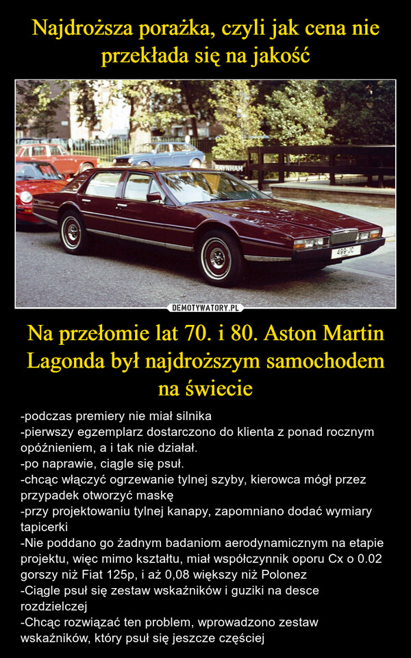 Na przełomie lat 70. i 80. Aston Martin Lagonda był najdroższym samochodem na świecie – -podczas premiery nie miał silnika-pierwszy egzemplarz dostarczono do klienta z ponad rocznym opóźnieniem, a i tak nie działał. -po naprawie, ciągle się psuł.-chcąc włączyć ogrzewanie tylnej szyby, kierowca mógł przez przypadek otworzyć maskę-przy projektowaniu tylnej kanapy, zapomniano dodać wymiary tapicerki-Nie poddano go żadnym badaniom aerodynamicznym na etapie projektu, więc mimo kształtu, miał współczynnik oporu Cx o 0.02 gorszy niż Fiat 125p, i aż 0,08 większy niż Polonez-Ciągle psuł się zestaw wskaźników i guziki na desce rozdzielczej-Chcąc rozwiązać ten problem, wprowadzono zestaw wskaźników, który psuł się jeszcze częściej RAYNHAM499-JC