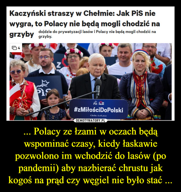 ... Polacy ze łzami w oczach będą wspominać czasy, kiedy łaskawie pozwolono im wchodzić do lasów (po pandemii) aby nazbierać chrustu jak kogoś na prąd czy węgiel nie było stać ... –  Kaczyński straszy w Chełmie: Jak PiS niewygra, to Polacy nie będą mogli chodzić nadojdzie do prywatyzacji lasów i Polacy nie będą mogli chodzić nagrzyby grzyby.PisN$DOPIS POLSKI#zMiłościDoPolskiChelm, 6.08.2023