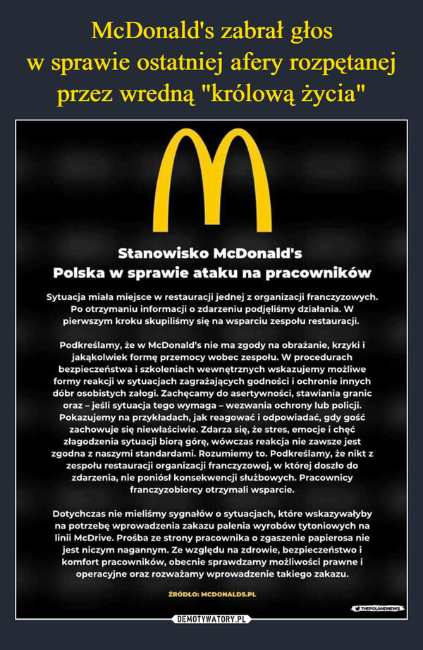  –  MStanowisko McDonald'sPolska w sprawie ataku na pracownikówSytuacja miała miejsce w restauracji jednej z organizacji franczyzowych.Po otrzymaniu informacji o zdarzeniu podjęliśmy działania. Wpierwszym kroku skupiliśmy się na wsparciu zespołu restauracji.Podkreślamy, że w McDonald's nie ma zgody na obrażanie, krzyki ijakąkolwiek formę przemocy wobec zespołu. W procedurachbezpieczeństwa i szkoleniach wewnętrznych wskazujemy możliweformy reakcji w sytuacjach zagrażających godności i ochronie innychdóbr osobistych załogi. Zachęcamy do asertywności, stawiania granicoraz - jeśli sytuacja tego wymaga - wezwania ochrony lub policji.Pokazujemy na przykładach, jak reagować i odpowiadać, gdy gośćzachowuje się niewłaściwie. Zdarza się, że stres, emocje i chęćzłagodzenia sytuacji biorą górę, wówczas reakcja nie zawsze jestzgodna z naszymi standardami. Rozumiemy to. Podkreślamy, że nikt zzespołu restauracji organizacji franczyzowej, w której doszło dozdarzenia, nie poniósł konsekwencji służbowych. Pracownicyfranczyzobiorcy otrzymali wsparcie.Dotychczas nie mieliśmy sygnałów o sytuacjach, które wskazywałybyna potrzebę wprowadzenia zakazu palenia wyrobów tytoniowych nalinii McDrive. Prośba ze strony pracownika o zgaszenie papierosa niejest niczym nagannym. Ze względu na zdrowie, bezpieczeństwo ikomfort pracowników, obecnie sprawdzamy możliwości prawne ioperacyjne oraz rozważamy wprowadzenie takiego zakazu.ŹRÓDŁO: MCDONALDS.PL✔THEPOLANDNEWS