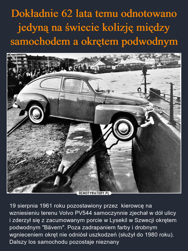  – 19 sierpnia 1961 roku pozostawiony przez  kierowcę na wzniesieniu terenu Volvo PV544 samoczynnie zjechał w dół ulicy i zderzył się z zacumowanym porcie w Lysekil w Szwecji okrętem podwodnym "Bävern". Poza zadrapaniem farby i drobnym wgnieceniem okręt nie odniósł uszkodzeń (służył do 1980 roku). Dalszy los samochodu pozostaje nieznany 