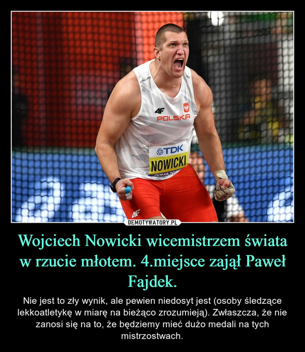 Wojciech Nowicki wicemistrzem świata w rzucie młotem. 4.miejsce zajął Paweł Fajdek. – Nie jest to zły wynik, ale pewien niedosyt jest (osoby śledzące lekkoatletykę w miarę na bieżąco zrozumieją). Zwłaszcza, że nie zanosi się na to, że będziemy mieć dużo medali na tych mistrzostwach. E4F4FPOLSKATDKNOWICKIPOHAZA