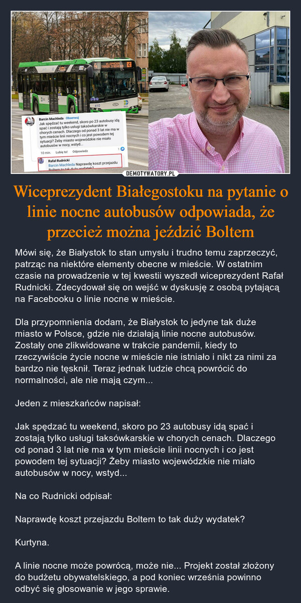 Wiceprezydent Białegostoku na pytanie o linie nocne autobusów odpowiada, że przecież można jeździć Boltem – Mówi się, że Białystok to stan umysłu i trudno temu zaprzeczyć, patrząc na niektóre elementy obecne w mieście. W ostatnim czasie na prowadzenie w tej kwestii wyszedł wiceprezydent Rafał Rudnicki. Zdecydował się on wejść w dyskusję z osobą pytającą na Facebooku o linie nocne w mieście. Dla przypomnienia dodam, że Białystok to jedyne tak duże miasto w Polsce, gdzie nie działają linie nocne autobusów. Zostały one zlikwidowane w trakcie pandemii, kiedy to rzeczywiście życie nocne w mieście nie istniało i nikt za nimi za bardzo nie tęsknił. Teraz jednak ludzie chcą powrócić do normalności, ale nie mają czym... Jeden z mieszkańców napisał: Jak spędzać tu weekend, skoro po 23 autobusy idą spać i zostają tylko usługi taksówkarskie w chorych cenach. Dlaczego od ponad 3 lat nie ma w tym mieście linii nocnych i co jest powodem tej sytuacji? Żeby miasto wojewódzkie nie miało autobusów w nocy, wstyd... Na co Rudnicki odpisał: Naprawdę koszt przejazdu Boltem to tak duży wydatek? Kurtyna. A linie nocne może powrócą, może nie... Projekt został złożony do budżetu obywatelskiego, a pod koniec września powinno odbyć się głosowanie w jego sprawie. THEUNKERBOX4600410COOKLEPACKATRASA ZMIENIONABarcin Machleda. ObserwujJak spędzać tu weekend, skoro po 23 autobusy idąspać i zostają tylko usługi taksówkarskie wchorych cenach. Dlaczego od ponad 3 lat nie ma wtym mieście linii nocnych i co jest powodem tejsytuacji? Żeby miasto wojewódzkie nie miałoautobusów w nocy, wstyd...10 min. Lubię to!OdpowiedzRafał RudnickiBarcin Machleda Naprawdę koszt przejazduRoltem to tak duży wudatok2BKMH₂ATALENTFilLE