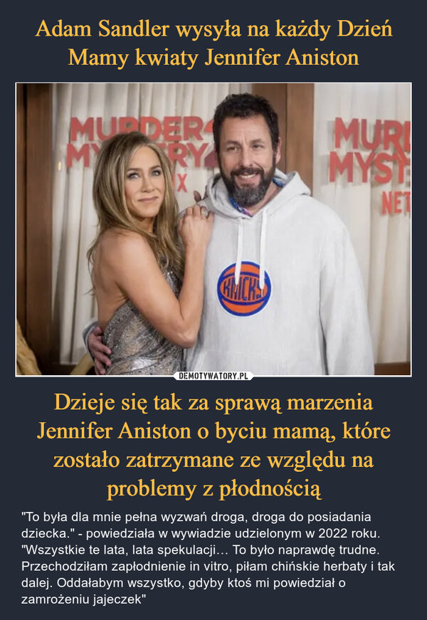 Dzieje się tak za sprawą marzenia Jennifer Aniston o byciu mamą, które zostało zatrzymane ze względu na problemy z płodnością – "To była dla mnie pełna wyzwań droga, droga do posiadania dziecka." - powiedziała w wywiadzie udzielonym w 2022 roku. "Wszystkie te lata, lata spekulacji… To było naprawdę trudne. Przechodziłam zapłodnienie in vitro, piłam chińskie herbaty i tak dalej. Oddałabym wszystko, gdyby ktoś mi powiedział o zamrożeniu jajeczek" MURDERMY RYMURDMYSINET