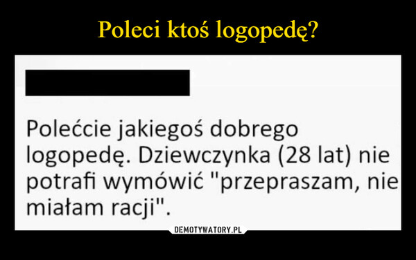  –  Poleci ktoś logopedę?Polećcie jakiegoś dobregologopedę. Dziewczynka (28 lat) niepotrafi wymówić "przepraszam, niemiałam racji".memy.plmemy.pl