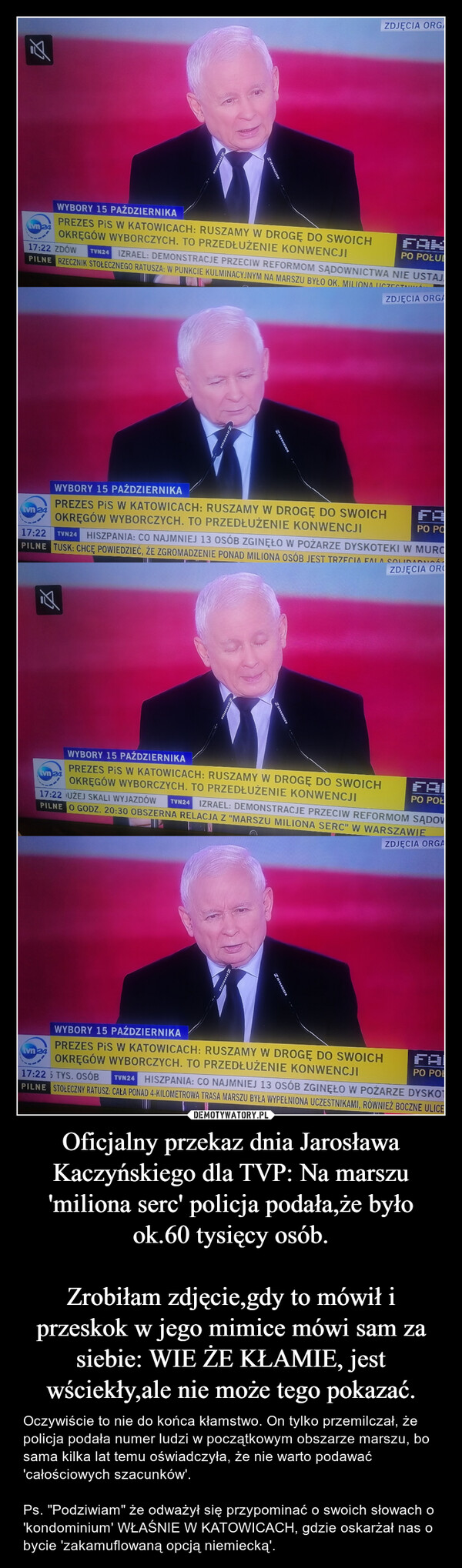 Oficjalny przekaz dnia Jarosława Kaczyńskiego dla TVP: Na marszu 'miliona serc' policja podała,że było ok.60 tysięcy osób.

Zrobiłam zdjęcie,gdy to mówił i przeskok w jego mimice mówi sam za siebie: WIE ŻE KŁAMIE, jest wściekły,ale nie może tego pokazać.