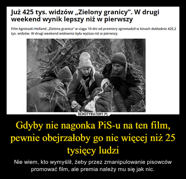 Gdyby nie nagonka PiS-u na ten film, pewnie obejrzałoby go nie więcej niż 25 tysięcy ludzi – Nie wiem, kto wymyślił, żeby przez zmanipulowanie pisowców promować film, ale premia należy mu się jak nic. Już 425 tys. widzów ,,Zielony granicy". W drugiweekend wynik lepszy niż w pierwszyFilm Agnieszki Holland ,,Zielona granica" w ciągu 10 dni od premiery zgromadził w kinach dokładnie 425,2tys. widzów. W drugi weekend widownia była wyższa niż w pierwszy.AN