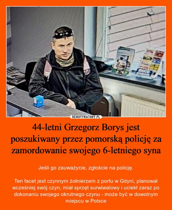 44-letni Grzegorz Borys jest poszukiwany przez pomorską policję za zamordowanie swojego 6-letniego syna – .Jeśli go zauważycie, zgłoście na policję.Ten facet jest czynnym żołnierzem z portu w Gdyni, planował wcześniej swój czyn, miał sprzęt surwiwalowy i uciekł zaraz po dokonaniu swojego okrutnego czynu - może być w dowolnym miejscu w Polsce LBOTOP