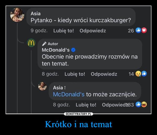 Krótko i na temat –  AsiaPytanko - kiedy wróci kurczakburger?9 godz. Lubię to! OdpowiedzMAutor26McDonald'sObecnie nie prowadzimy rozmów naten temat.8 godz. Lubię to! Odpowiedz 14Asia !McDonald's to może zacznijcie.8 godz. Lubię to! Odpowied283 b