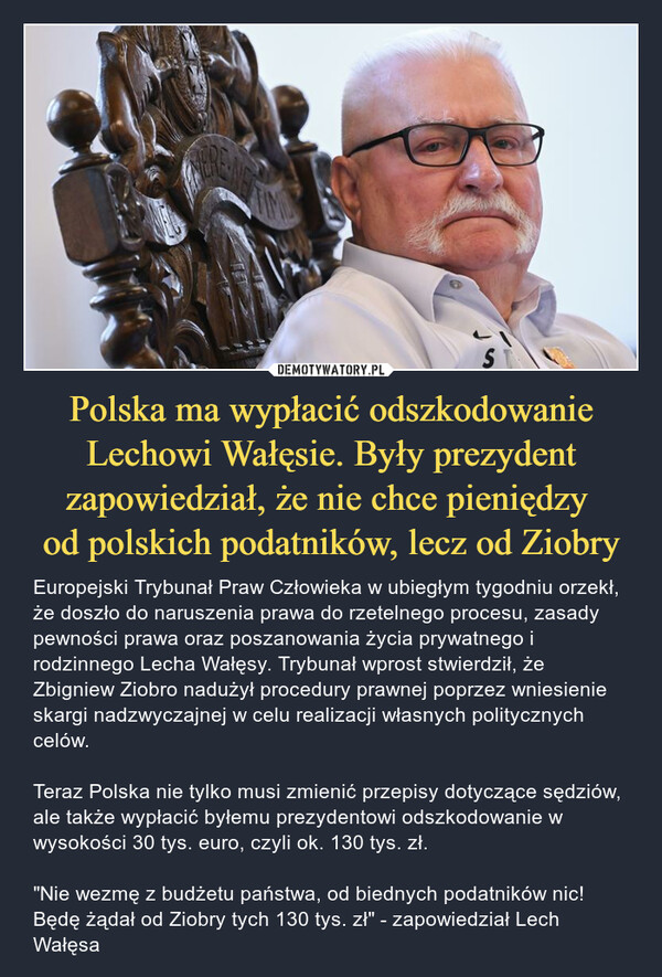 Polska ma wypłacić odszkodowanie Lechowi Wałęsie. Były prezydent zapowiedział, że nie chce pieniędzy od polskich podatników, lecz od Ziobry – Europejski Trybunał Praw Człowieka w ubiegłym tygodniu orzekł, że doszło do naruszenia prawa do rzetelnego procesu, zasady pewności prawa oraz poszanowania życia prywatnego i rodzinnego Lecha Wałęsy. Trybunał wprost stwierdził, że Zbigniew Ziobro nadużył procedury prawnej poprzez wniesienie skargi nadzwyczajnej w celu realizacji własnych politycznych celów.Teraz Polska nie tylko musi zmienić przepisy dotyczące sędziów, ale także wypłacić byłemu prezydentowi odszkodowanie w wysokości 30 tys. euro, czyli ok. 130 tys. zł."Nie wezmę z budżetu państwa, od biednych podatników nic! Będę żądał od Ziobry tych 130 tys. zł" - zapowiedział Lech Wałęsa S