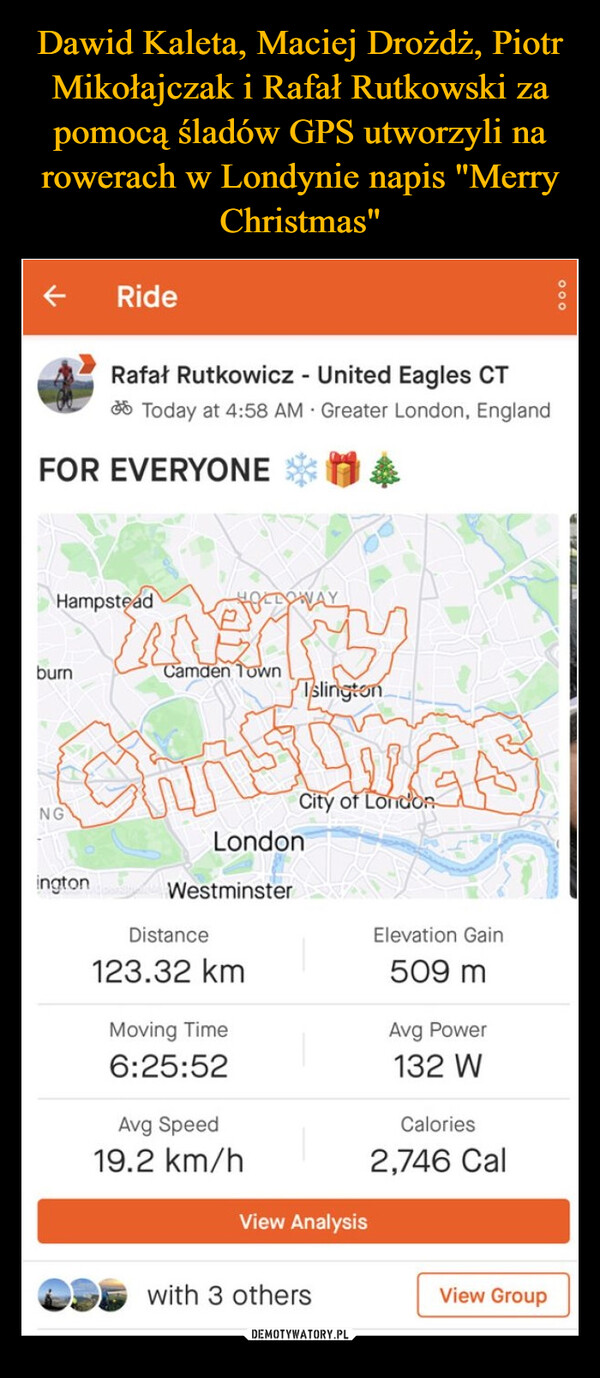  –  FOR EVERYONEburnRideRafał Rutkowicz - United Eagles CTToday at 4:58 AM Greater London, EnglandHampsteadNGington CoTslingtonChristmasCity of LondonLondonHOLLOWAYCamden TownWestminsterDistance123.32 kmMoving Time6:25:52Avg Speed19.2 km/hView Analysiswith 3 othersElevation Gain509 mAvg Power132 WCalories2,746 CalView Group000
