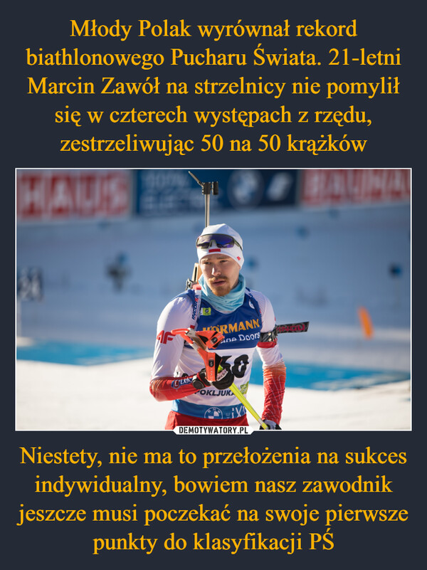 Młody Polak wyrównał rekord biathlonowego Pucharu Świata. 21-letni Marcin Zawół na strzelnicy nie pomylił się w czterech występach z rzędu, zestrzeliwując 50 na 50 krążków Niestety, nie ma to przełożenia na sukces indywidualny, bowiem nasz zawodnik jeszcze musi poczekać na swoje pierwsze punkty do klasyfikacji PŚ