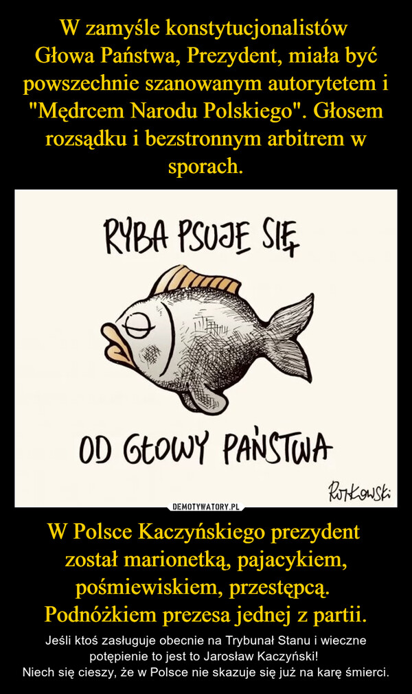 W Polsce Kaczyńskiego prezydent został marionetką, pajacykiem, pośmiewiskiem, przestępcą. Podnóżkiem prezesa jednej z partii. – Jeśli ktoś zasługuje obecnie na Trybunał Stanu i wieczne potępienie to jest to Jarosław Kaczyński! Niech się cieszy, że w Polsce nie skazuje się już na karę śmierci. RYBA PSUJE SIĘOD GŁOWY PAŃSTWARonkowski