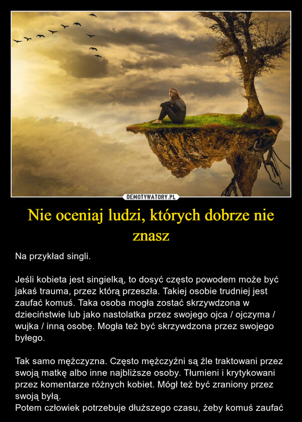 Nie oceniaj ludzi, których dobrze nie znasz – Na przykład singli. Jeśli kobieta jest singielką, to dosyć często powodem może być jakaś trauma, przez którą przeszła. Takiej osobie trudniej jest zaufać komuś. Taka osoba mogła zostać skrzywdzona w dzieciństwie lub jako nastolatka przez swojego ojca / ojczyma / wujka / inną osobę. Mogła też być skrzywdzona przez swojego byłego.Tak samo mężczyzna. Często mężczyźni są źle traktowani przez swoją matkę albo inne najbliższe osoby. Tłumieni i krytykowani przez komentarze różnych kobiet. Mógł też być zraniony przez swoją byłą. Potem człowiek potrzebuje dłuższego czasu, żeby komuś zaufać 