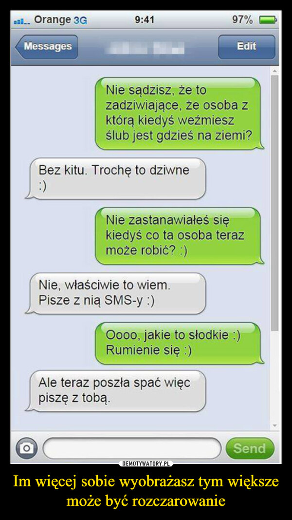 Im więcej sobie wyobrażasz tym większe może być rozczarowanie –  Ball... Orange 3GMessages9:41Bez kitu. Trochę to dziwne:)Nie sądzisz, że tozadziwiające, że osoba zktórą kiedyś weźmieszślub jest gdzieś na ziemi?97%Nie, właściwie to wiem.Pisze z nią SMS-y :)EditNie zastanawiałeś siękiedyś co ta osoba terazmoże robić? :)Ale teraz poszła spać więcpiszę z tobą.Oooo, jakie to słodkie :)Rumienie się :)Send