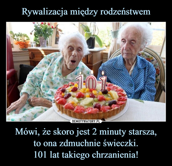 Mówi, że skoro jest 2 minuty starsza,to ona zdmuchnie świeczki.101 lat takiego chrzanienia! –  10