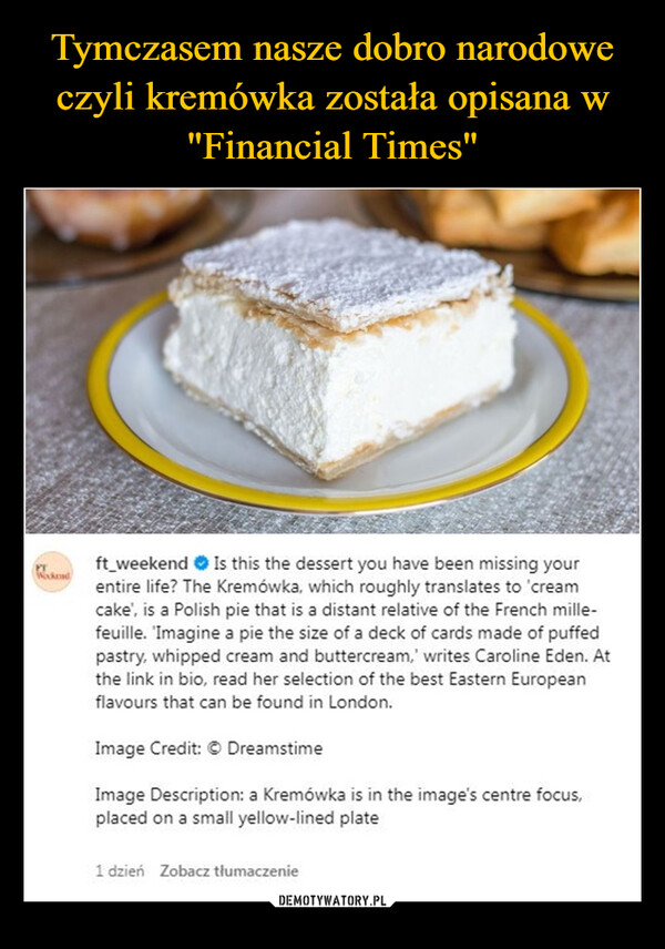  –  ft_weekendIs this the dessert you have been missing yourentire life? The Kremówka, which roughly translates to 'creamcake', is a Polish pie that is a distant relative of the French mille-feuille. 'Imagine a pie the size of a deck of cards made of puffedpastry, whipped cream and buttercream,' writes Caroline Eden. Atthe link in bio, read her selection of the best Eastern Europeanflavours that can be found in London.Image Credit: © DreamstimeImage Description: a Kremówka is in the image's centre focus,placed on a small yellow-lined plate1 dzień Zobacz tłumaczenie