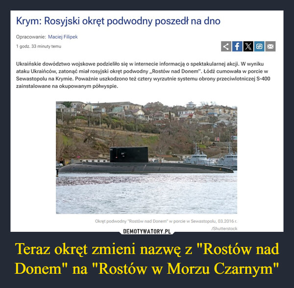 Teraz okręt zmieni nazwę z "Rostów nad Donem" na "Rostów w Morzu Czarnym" –  Krym: Rosyjski okręt podwodny poszedł na dnoOpracowanie: Maciej Filipek1 godz. 33 minuty temufXox<fUkraińskie dowództwo wojskowe podzieliło się w internecie informacją o spektakularnej akcji. W wynikuataku Ukraińców, zatonąć miał rosyjski okręt podwodny,,Rostów nad Donem". Łódź cumowała w porcie wSewastopolu na Krymie. Poważnie uszkodzono też cztery wyrzutnie systemu obrony przeciwlotniczej S-400zainstalowane na okupowanym półwyspie.Okręt podwodny "Rostów nad Donem" w porcie w Sewastopolu, 03.2016 r./Shutterstock