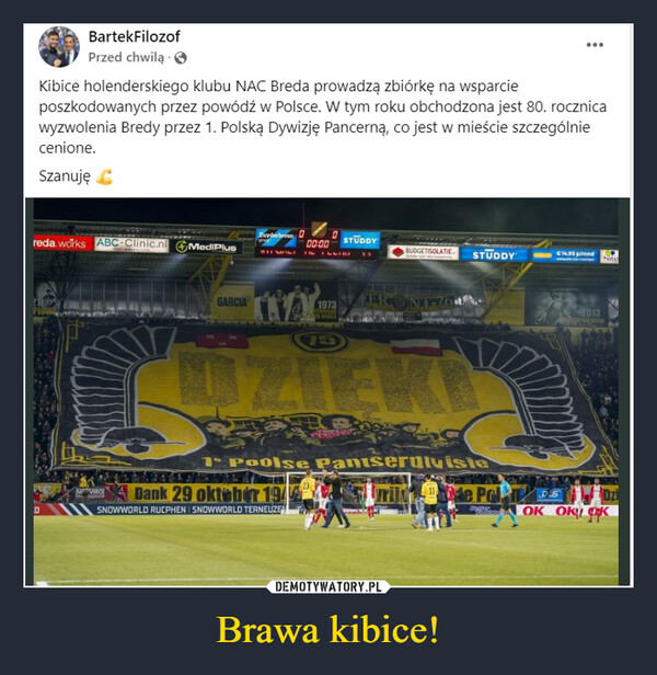 Brawa kibice! –  BartekFilozofPrzed chwilą....Kibice holenderskiego klubu NAC Breda prowadzą zbiórkę na wsparcieposzkodowanych przez powódź w Polsce. W tym roku obchodzona jest 80. rocznicawyzwolenia Bredy przez 1. Polską Dywizję Pancerną, co jest w mieście szczególniecenione.Szanujęreda.works ABC-Clinic.nl MediPlusMVIRODZuyderleven00:00STUDDYBUDGETISOLATIE. STUDDY€14,95 p/mndhobpGARCIA1973WINHEARBEKERFRONT-76751 Poolse Pantserdivisie23Dank 29 oktober 194SNOWWORLD RUCPHEN SNOWWORLD TERNEUZE2013de PolDSOK OKOK