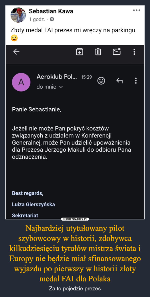 Najbardziej utytułowany pilot szybowcowy w historii, zdobywca kilkudziesięciu tytułów mistrza świata i Europy nie będzie miał sfinansowanego wyjazdu po pierwszy w historii złoty medal FAI dla Polaka – Za to pojedzie prezes Sebastian Kawam1 godz.Złoty medal FAI prezes mi wręczy na parkinguAAeroklub Pol... 15:29do mnie ✓↑Panie Sebastianie,Jeżeli nie może Pan pokryć kosztówzwiązanych z udziałem w KonferencjiGeneralnej, może Pan udzielić upoważnieniadla Prezesa Jerzego Makuli do odbioru Panaodznaczenia.Best regards,Luiza GierszyńskaSekretariat